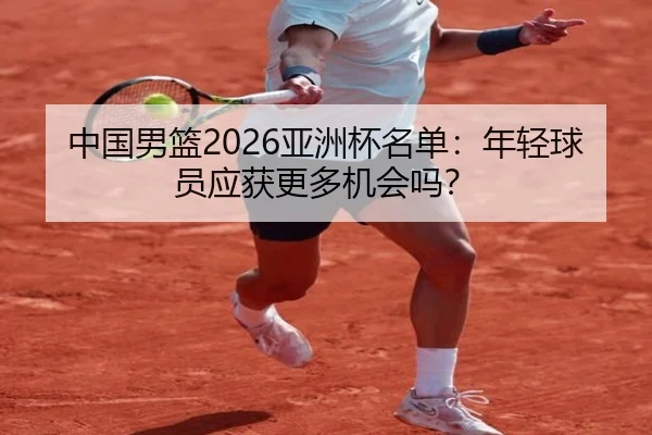 中国男篮2026亚洲杯名单：年轻球员应获更多机会吗？